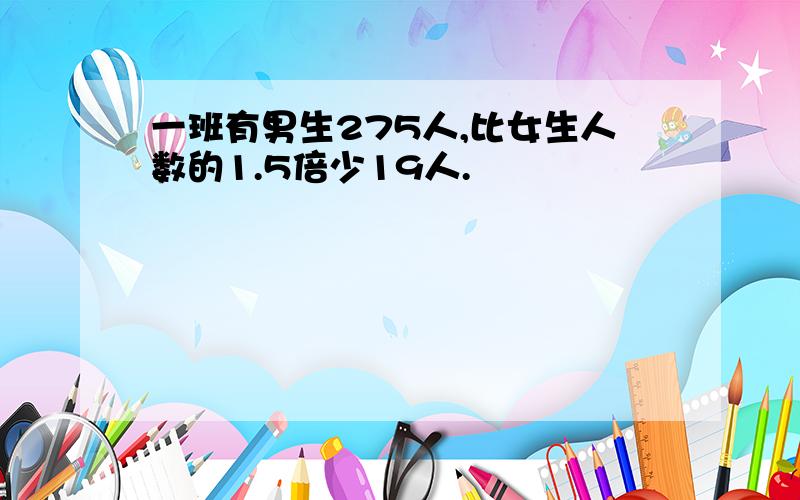 一班有男生275人,比女生人数的1.5倍少19人.