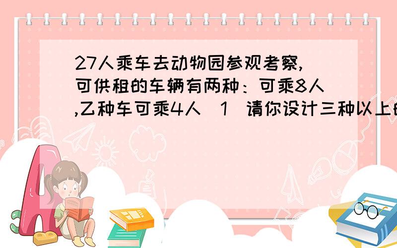 27人乘车去动物园参观考察,可供租的车辆有两种：可乘8人,乙种车可乘4人（1）请你设计三种以上的租车方案（2）甲种车一天的组金是300元,乙种车一天的租金比甲种车便宜100元.在你设计的租