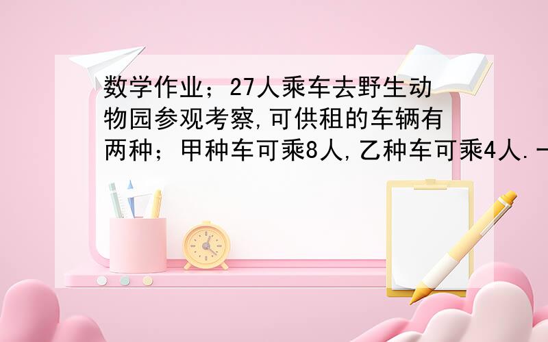 数学作业；27人乘车去野生动物园参观考察,可供租的车辆有两种；甲种车可乘8人,乙种车可乘4人.一：给出3种以上的租车方案二：甲种车一天的租金是300元,乙种车一天的租金比甲种车便宜100