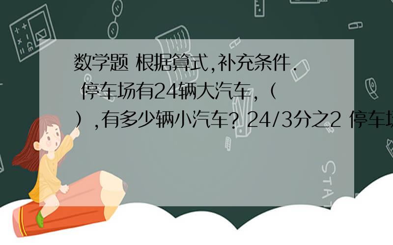 数学题 根据算式,补充条件. 停车场有24辆大汽车,（ ）,有多少辆小汽车? 24/3分之2 停车场有24辆大汽根据算式,补充条件.停车场有24辆大汽车,（                  ）,有多少辆小汽车?24/3分之2停车场