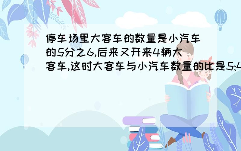 停车场里大客车的数量是小汽车的5分之6,后来又开来4辆大客车,这时大客车与小汽车数量的比是5:4,小汽车有多少辆?