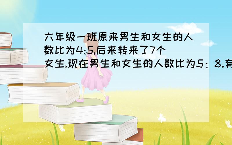 六年级一班原来男生和女生的人数比为4:5,后来转来了7个女生,现在男生和女生的人数比为5：8.有多少人快 （不要用方程）