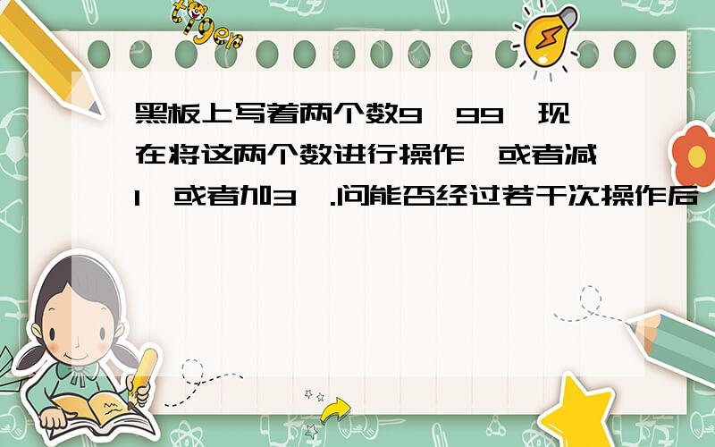 黑板上写着两个数9,99,现在将这两个数进行操作,或者减1,或者加3,.问能否经过若干次操作后,得到11,22?