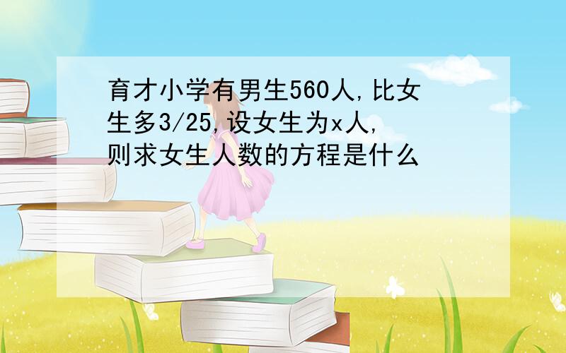 育才小学有男生560人,比女生多3/25,设女生为x人,则求女生人数的方程是什么