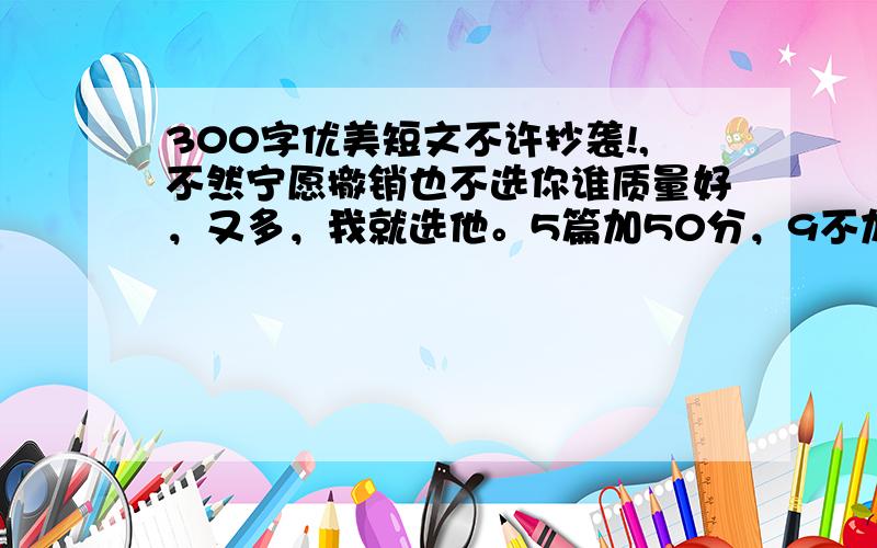 300字优美短文不许抄袭!,不然宁愿撤销也不选你谁质量好，又多，我就选他。5篇加50分，9不加，10篇加80分 依次推论………………