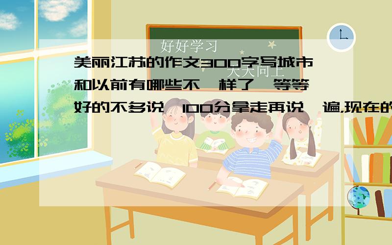 美丽江苏的作文300字写城市和以前有哪些不一样了,等等,好的不多说,100分拿走再说一遍，现在的城市怎样怎样，以前这里是怎样，相比之下，现在的城市怎样怎样