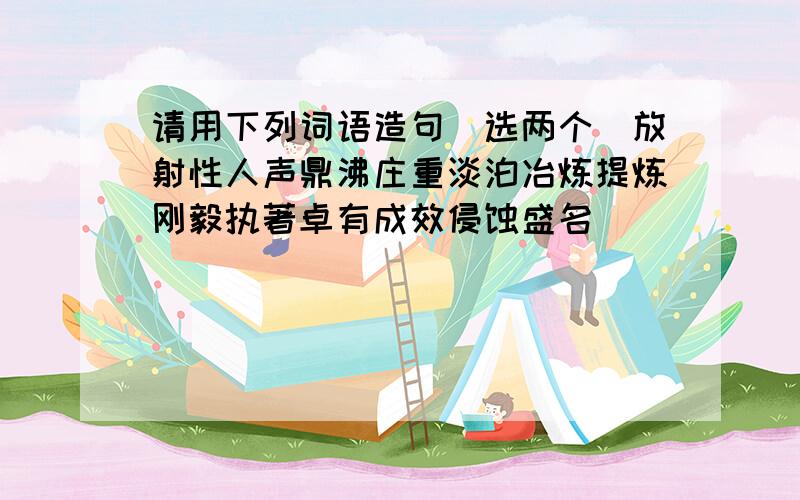 请用下列词语造句（选两个）放射性人声鼎沸庄重淡泊冶炼提炼刚毅执著卓有成效侵蚀盛名