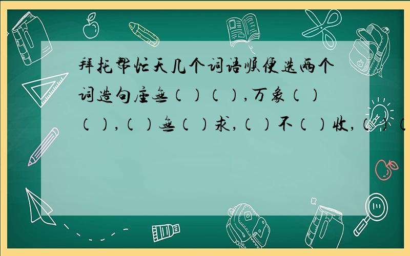 拜托帮忙天几个词语顺便选两个词造句座无（）（）,万象（）（）,（）无（）求,（）不（）收,（）（）而入,天（）海（）.