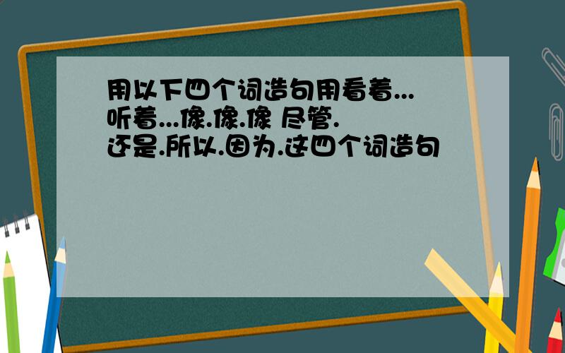 用以下四个词造句用看着...听着...像.像.像 尽管.还是.所以.因为.这四个词造句