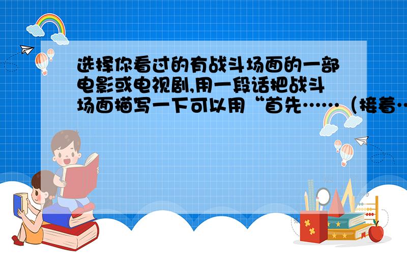 选择你看过的有战斗场面的一部电影或电视剧,用一段话把战斗场面描写一下可以用“首先……（接着……）然后……最后”