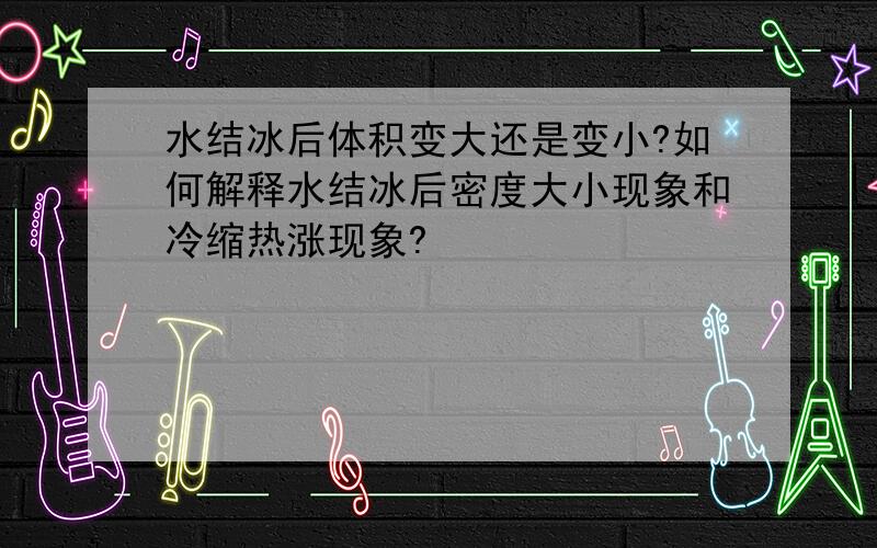 水结冰后体积变大还是变小?如何解释水结冰后密度大小现象和冷缩热涨现象?