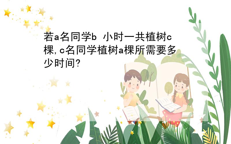 若a名同学b 小时一共植树c棵,c名同学植树a棵所需要多少时间?