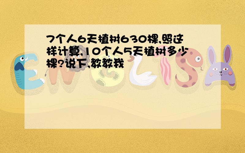 7个人6天植树630棵,照这样计算,10个人5天植树多少棵?说下,教教我