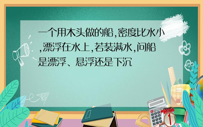 一个用木头做的船,密度比水小,漂浮在水上,若装满水,问船是漂浮、悬浮还是下沉