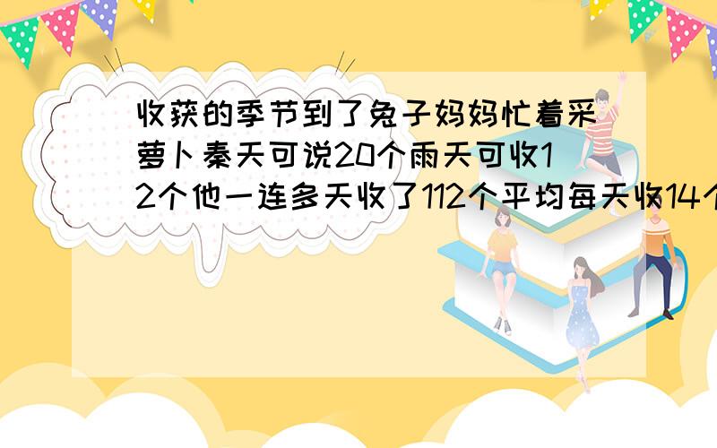 收获的季节到了兔子妈妈忙着采萝卜秦天可说20个雨天可收12个他一连多天收了112个平均每天收14个几个雨天?个晴天?