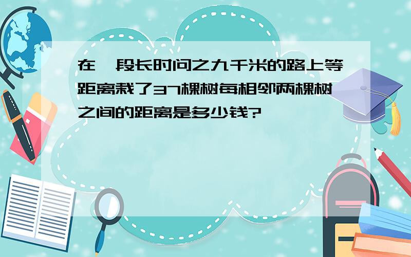 在一段长时问之九千米的路上等距离栽了37棵树每相邻两棵树之间的距离是多少钱?