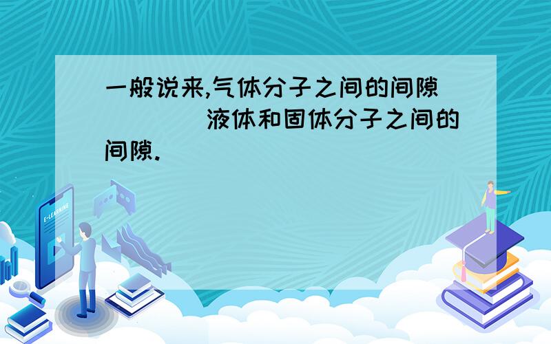 一般说来,气体分子之间的间隙____液体和固体分子之间的间隙.