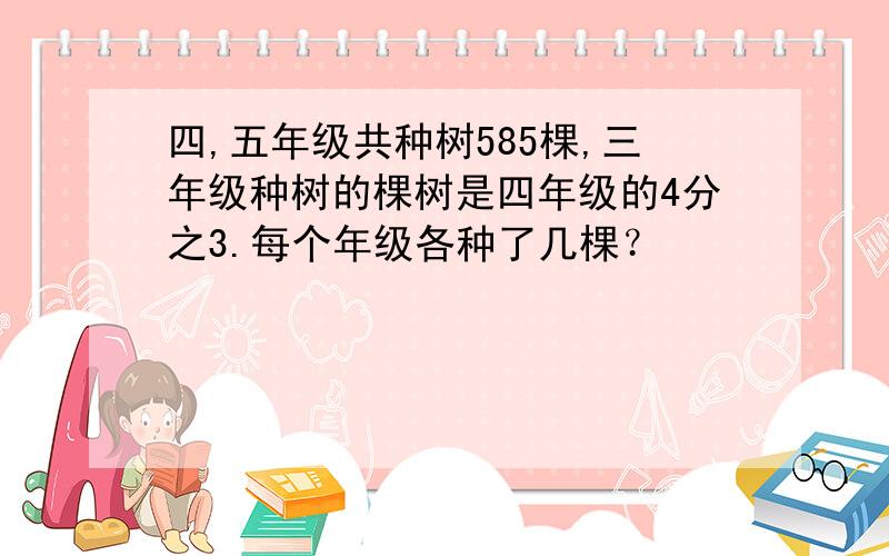 四,五年级共种树585棵,三年级种树的棵树是四年级的4分之3.每个年级各种了几棵？