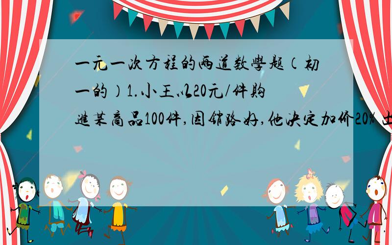 一元一次方程的两道数学题（初一的）1.小王以20元/件购进某商品100件,因销路好,他决定加价20% 出售,销售一半后出现滞销现象,他马上降价10%售完剩下的商品,则小王售完这批商品后共获利（