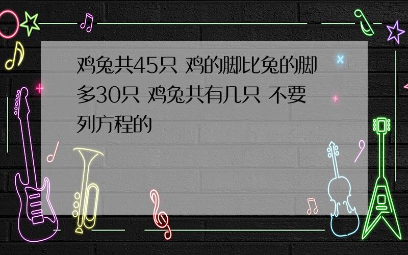 鸡兔共45只 鸡的脚比兔的脚多30只 鸡兔共有几只 不要列方程的