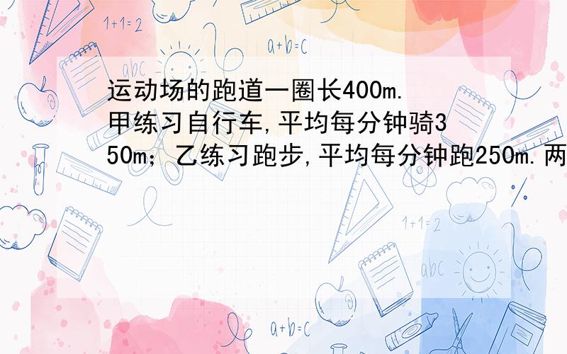 运动场的跑道一圈长400m.甲练习自行车,平均每分钟骑350m；乙练习跑步,平均每分钟跑250m.两人从同一处同时反向出发,经过多少时间首次相遇?又经过多少时间再次相遇?（用方程解,设一个未知