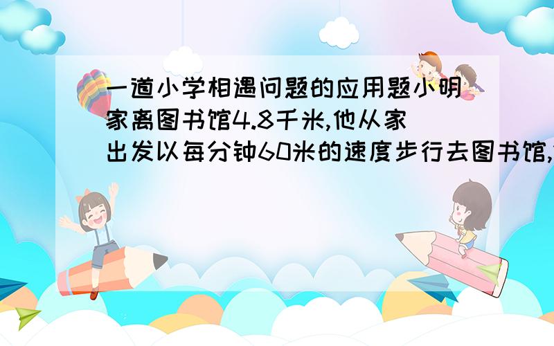 一道小学相遇问题的应用题小明家离图书馆4.8千米,他从家出发以每分钟60米的速度步行去图书馆,15分钟后,哥哥骑自行车从家出发去追小明,自行车的速度是每分钟240米.《1》小明多长时间能追