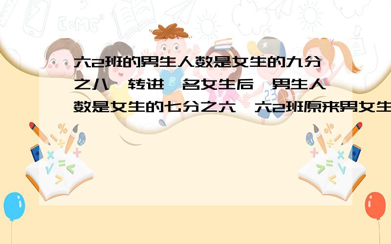 六2班的男生人数是女生的九分之八,转进一名女生后,男生人数是女生的七分之六,六2班原来男女生各有多少人?