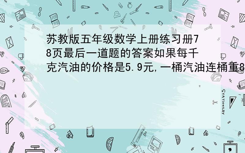 苏教版五年级数学上册练习册78页最后一道题的答案如果每千克汽油的价格是5.9元,一桶汽油连桶重80千克,卖出一半后,加桶还重42.3千克.请问现在已卖得多少元.