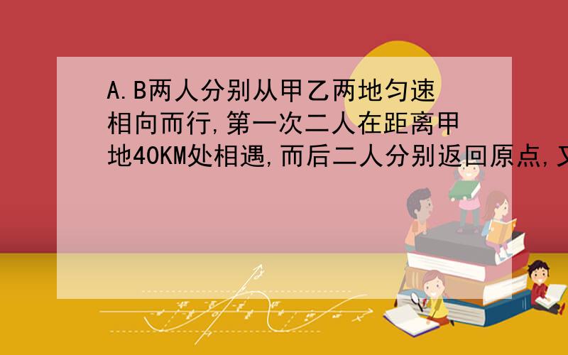 A.B两人分别从甲乙两地匀速相向而行,第一次二人在距离甲地40KM处相遇,而后二人分别返回原点,又相向而行,在距离甲地90KM处又相遇,请问甲乙两地相距多远?二人折返回原点!就是 折返回原点,