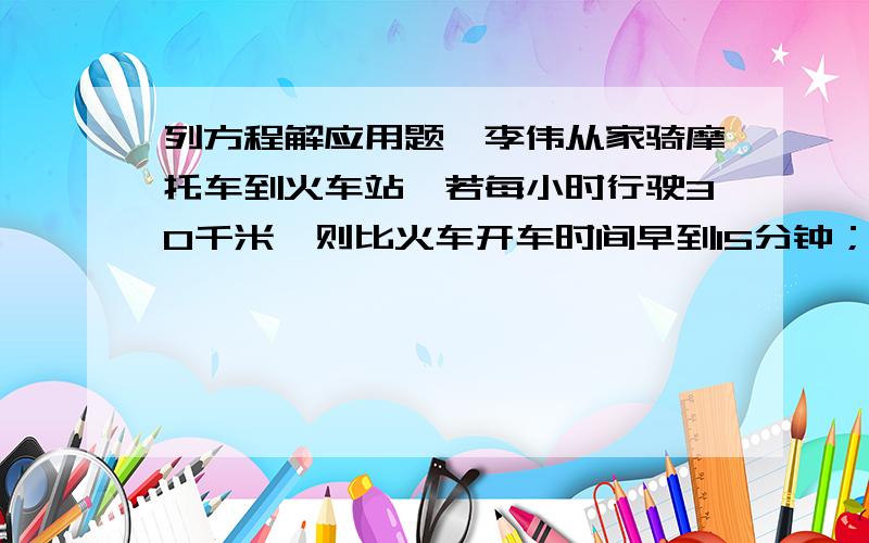 列方程解应用题,李伟从家骑摩托车到火车站,若每小时行驶30千米,则比火车开车时间早到15分钟；若每小时行驶18千米,则比火车开车时间晚到15分钟.现在李伟打算在火车开车前10分钟到达火车