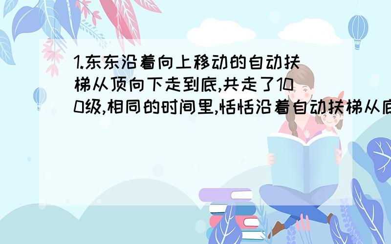 1.东东沿着向上移动的自动扶梯从顶向下走到底,共走了100级,相同的时间里,恬恬沿着自动扶梯从底共走了50级.如果东东同一时间内走的级数是恬恬的的2倍,那么当自动扶梯静止时,自动扶梯能