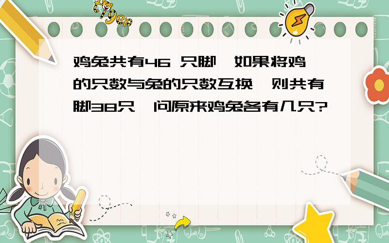 鸡兔共有46 只脚,如果将鸡的只数与兔的只数互换,则共有脚38只,问原来鸡兔各有几只?