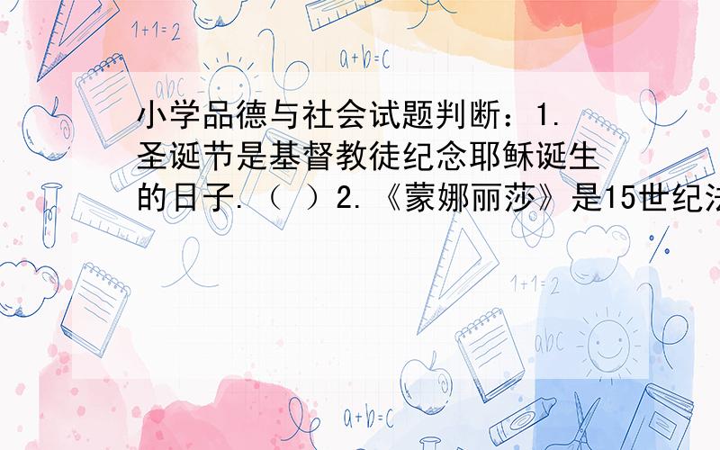 小学品德与社会试题判断：1.圣诞节是基督教徒纪念耶稣诞生的日子.（ ）2.《蒙娜丽莎》是15世纪法国达*芬奇的作品.（ ）3.卢浮宫是世界最大的美术博物馆.（ ）简答题：1.从餐桌上的变化,