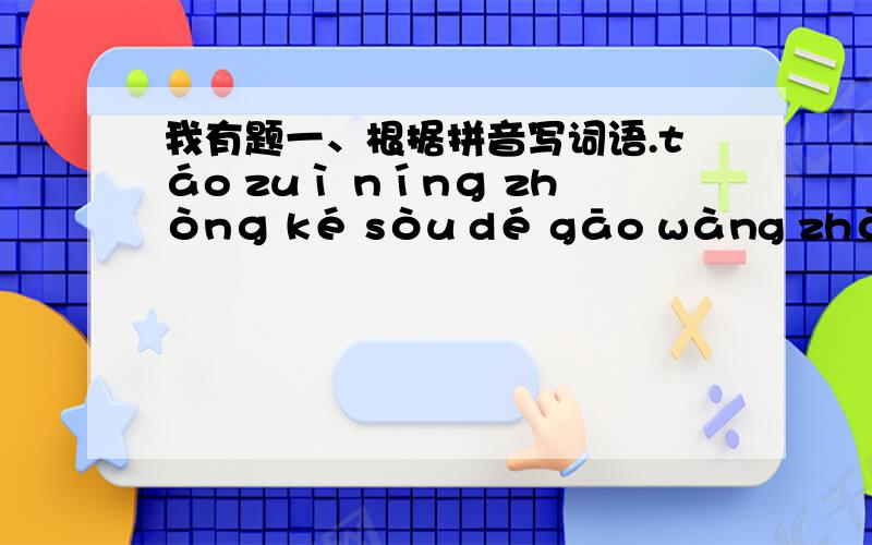 我有题一、根据拼音写词语.táo zuì nínɡ zhònɡ ké sòu dé gāo wàng zhòng( ) ( ) ( ) ( )bào qiàn jìnɡ mì juàn liàn jiāo zhào bù ān( ) ( ) ( ) ( )二、 按要求写成语.1.写四个含反义词的成语：（ ）（ ）