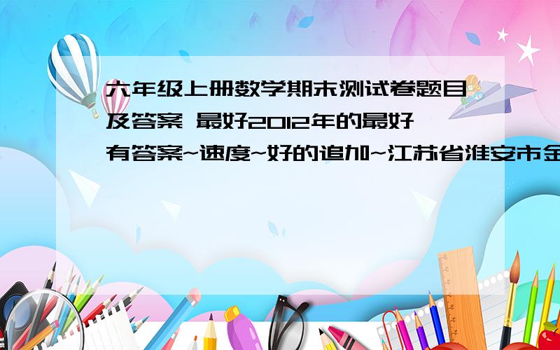 六年级上册数学期末测试卷题目及答案 最好2012年的最好有答案~速度~好的追加~江苏省淮安市金湖县的~这几年考的，常考的题目，容易考到的题目还有语文试卷的作文题知道的Hi聊~一切Hi聊~