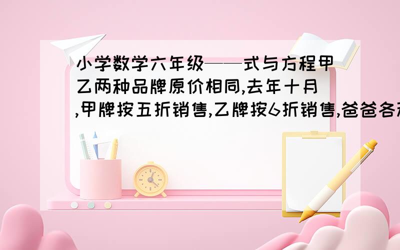 小学数学六年级——式与方程甲乙两种品牌原价相同,去年十月,甲牌按五折销售,乙牌按6折销售,爸爸各种品牌的衬衣各买1件,共花132元.这两种品牌原价多少元?（算式解法）