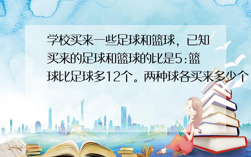 学校买来一些足球和篮球，已知买来的足球和篮球的比是5:篮球比足球多12个。两种球各买来多少个