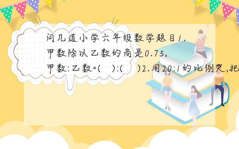 问几道小学六年级数学题目1.甲数除以乙数的商是0.75,甲数:乙数=(   ):(    )2.用20:1的比例尺,把一个4毫米长的手表零件画在图纸上,图纸上零件的长度是(    )3.红花的朵数比黄花多1/4,红花:黄花=(