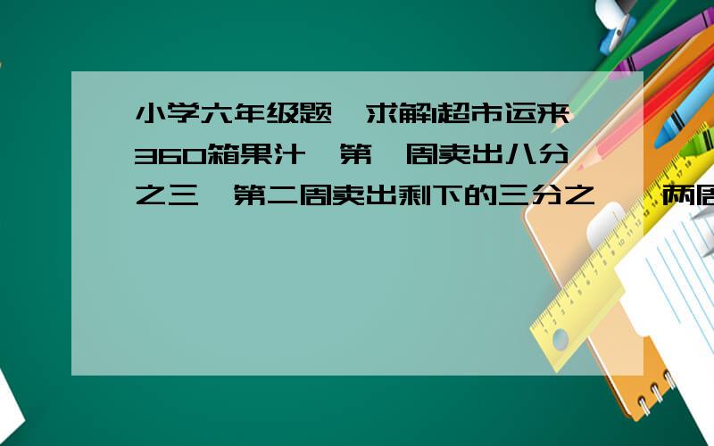 小学六年级题,求解1超市运来360箱果汁,第一周卖出八分之三,第二周卖出剩下的三分之一,两周一共卖出多少箱?2打一份稿件,甲单独打5小时完成,已单独打4小时完成,如果两人和打这份稿件的十