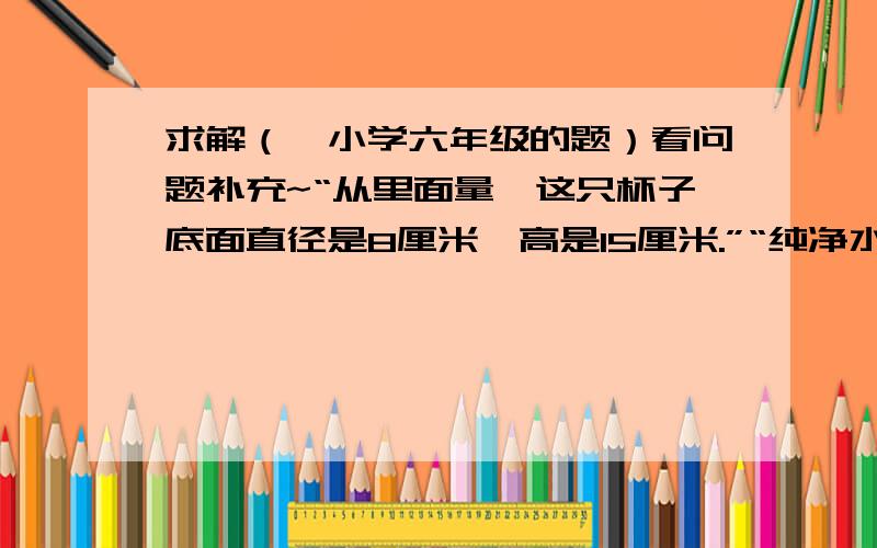 求解（一小学六年级的题）看问题补充~“从里面量,这只杯子底面直径是8厘米,高是15厘米.”“纯净水净含量18.9升.”“一桶纯净水大约可以盛满多少杯水呢?”谢啦~各位大哥大姐美女帅锅们~