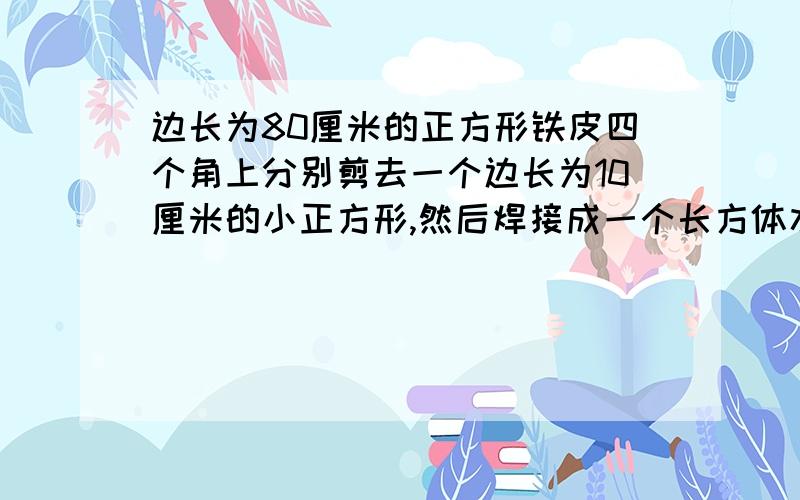 边长为80厘米的正方形铁皮四个角上分别剪去一个边长为10厘米的小正方形,然后焊接成一个长方体水槽,水槽容积是多少?