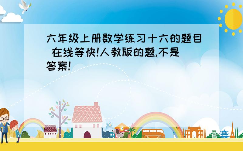 六年级上册数学练习十六的题目 在线等快!人教版的题,不是答案!