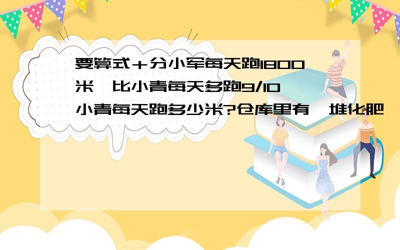 要算式＋分小军每天跑1800米,比小青每天多跑9/10,小青每天跑多少米?仓库里有一堆化肥,第一次运走这堆化肥的3/8,正好是1800千克,这堆化肥有多少千克?水果店运来的香蕉比苹果多3/20,运来香蕉9