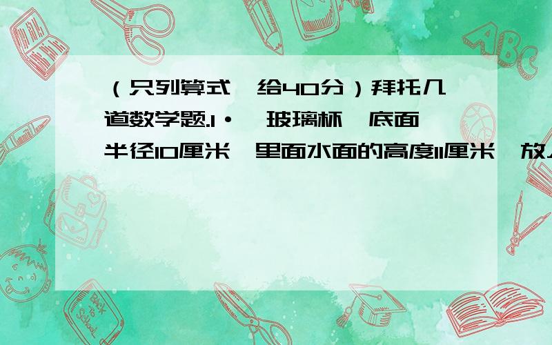 （只列算式,给40分）拜托几道数学题.1·一玻璃杯,底面半径10厘米,里面水面的高度11厘米,放入一些雨花石,水面上升到15厘米,雨花石体积?2·一圆柱半径3厘米,侧面展开是正方形,求圆柱侧面积和