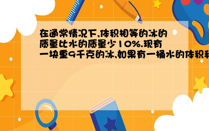 在通常情况下,体积相等的冰的质量比水的质量少10%.现有一块重9千克的冰,如果有一桶水的体积和这块冰的体积相等,桶内的水有多重?