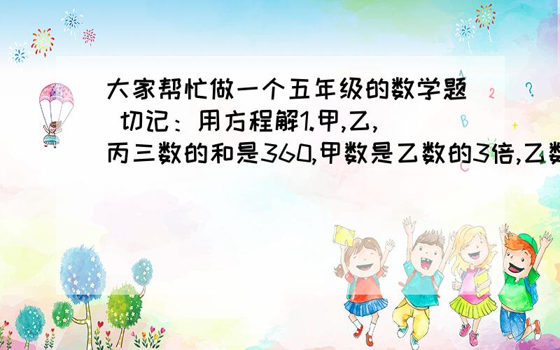 大家帮忙做一个五年级的数学题 切记：用方程解1.甲,乙,丙三数的和是360,甲数是乙数的3倍,乙数是丙数的2倍,求甲乙丙三数各是多少?