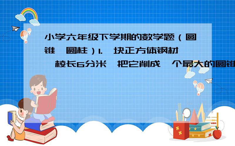 小学六年级下学期的数学题（圆锥、圆柱）1.一块正方体钢材,棱长6分米,把它削成一个最大的圆锥体零件,零件的体积是多少?2.一个圆柱形沙堆,底面积是12.6平方米,高是1.2米.用这沙堆在12米宽