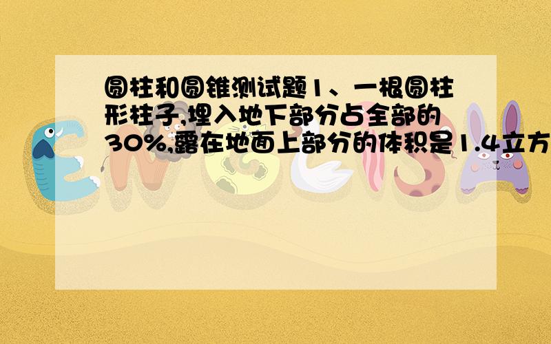 圆柱和圆锥测试题1、一根圆柱形柱子,埋入地下部分占全部的30%,露在地面上部分的体积是1.4立方米,那么地下部分的体积是多少?2、一段圆柱形钢材的底面直径是4分米,每立方分米钢重7.8千克,