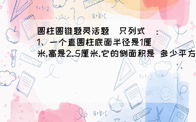 圆柱圆锥题灵活题（只列式）：1、一个直圆柱底面半径是1厘米,高是2.5厘米.它的侧面积是 多少平方厘米?2、一个圆柱体和一个圆锥体的底面积和体积分别相等,已知圆柱体的高6厘米,那么圆锥