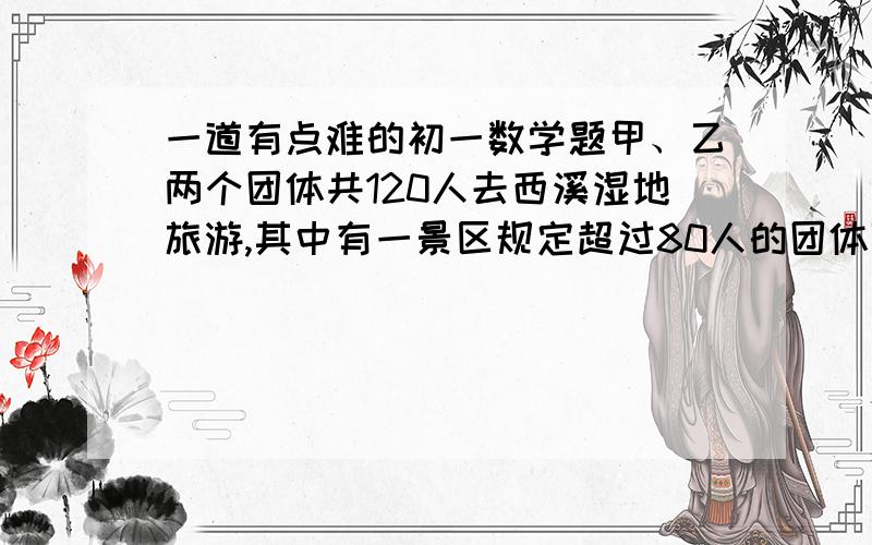 一道有点难的初一数学题甲、乙两个团体共120人去西溪湿地旅游,其中有一景区规定超过80人的团体可购买团体票,已知每张团体票比个人票优惠20%,而甲.乙两个团体人数均不足80人,两团体决定